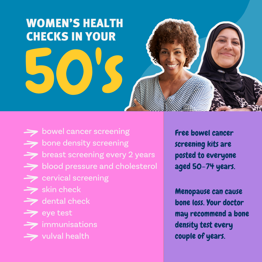 Women's Health Checks in your 50's. Free bowel cancer screening kits are posted to everyone aged 50–74 years. Menopause can cause bone loss. Your doctor may recommend a bone density test every couple of years.