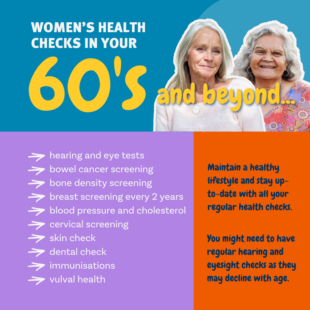 Women's Health Checks in your 60's. Maintain a healthy lifestyle and stay up-to-date with all your regular health checks. You might need to have regular hearing and eyesight checks as they may decline with age.